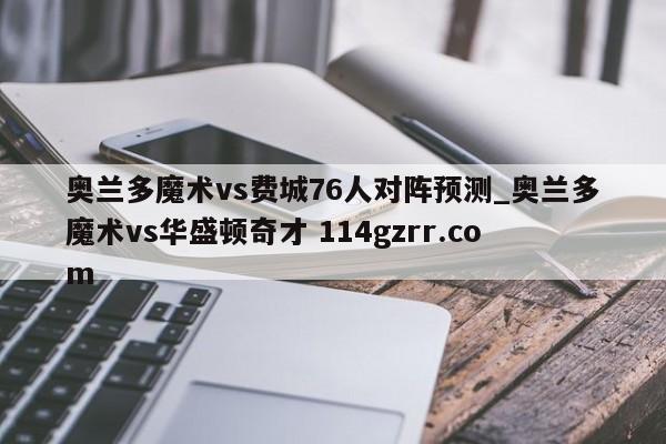 奥兰多魔术vs费城76人对阵预测_奥兰多魔术vs华盛顿奇才 114gzrr.com
